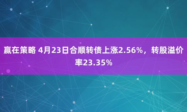 赢在策略 4月23日合顺转债上涨2.56%，转股溢价率23.35%