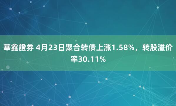 華鑫證券 4月23日聚合转债上涨1.58%，转股溢价率30.11%
