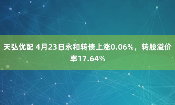 天弘优配 4月23日永和转债上涨0.06%，转股溢价率17.64%