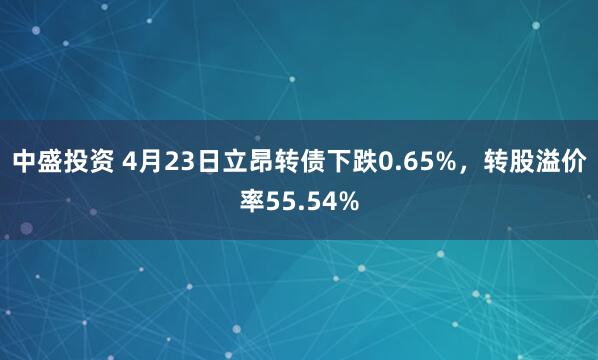 中盛投资 4月23日立昂转债下跌0.65%，转股溢价率55.54%
