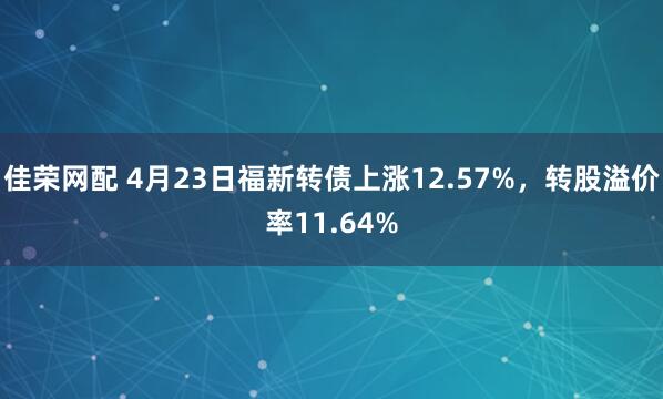 佳荣网配 4月23日福新转债上涨12.57%，转股溢价率11.64%