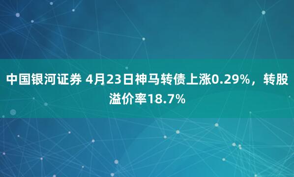 中国银河证券 4月23日神马转债上涨0.29%，转股溢价率18.7%