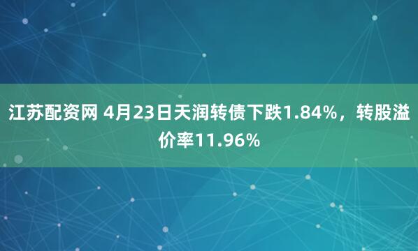 江苏配资网 4月23日天润转债下跌1.84%，转股溢价率11.96%