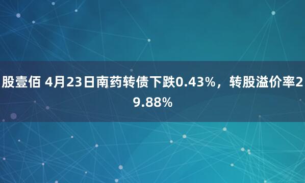 股壹佰 4月23日南药转债下跌0.43%，转股溢价率29.88%