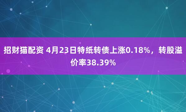 招财猫配资 4月23日特纸转债上涨0.18%，转股溢价率38.39%