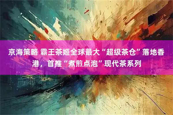 京海策略 霸王茶姬全球最大“超级茶仓”落地香港，首推“煮煎点泡”现代茶系列