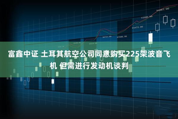 富鑫中证 土耳其航空公司同意购买225架波音飞机 但需进行发动机谈判