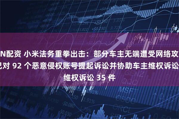 N配资 小米法务重拳出击：部分车主无端遭受网络攻击，已对 92 个恶意侵权账号提起诉讼并协助车主维权诉讼 35 件