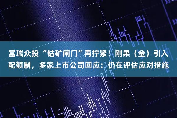 富瑞众投 “钴矿闸门”再拧紧！刚果（金）引入配额制，多家上市公司回应：仍在评估应对措施