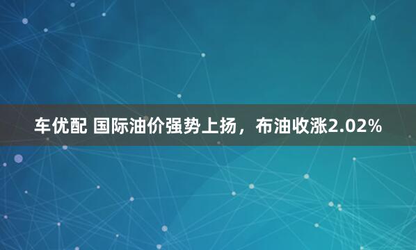 车优配 国际油价强势上扬，布油收涨2.02%