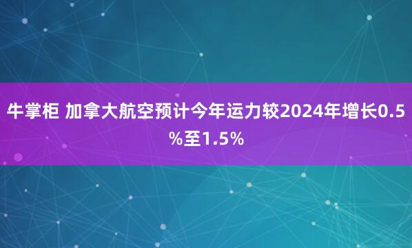 牛掌柜 加拿大航空预计今年运力较2024年增长0.5%至1.5%