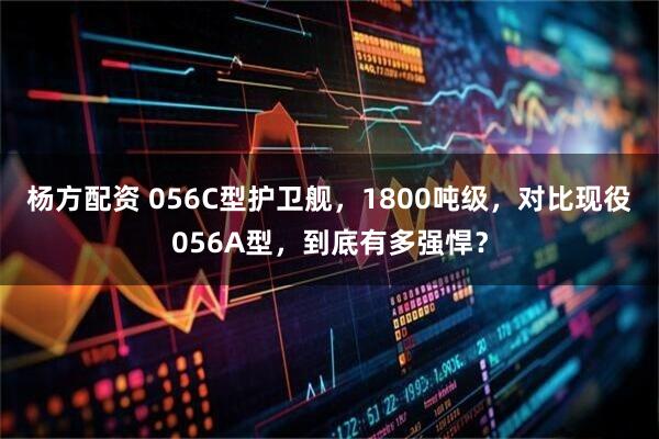 杨方配资 056C型护卫舰，1800吨级，对比现役056A型，到底有多强悍？