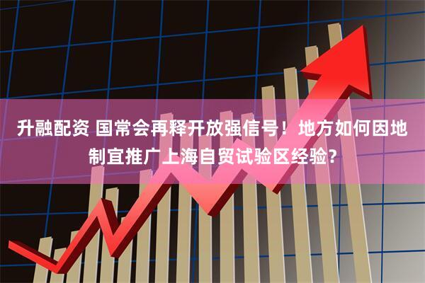 升融配资 国常会再释开放强信号！地方如何因地制宜推广上海自贸试验区经验？