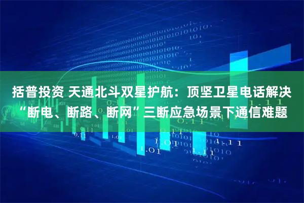 括普投资 天通北斗双星护航:顶坚卫星电话解决“断电、断路、断网”三断应急场景下通信难题