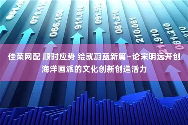 佳荣网配 顺时应势 绘就蔚蓝新篇—论宋明远开创海洋画派的文化创新创造活力