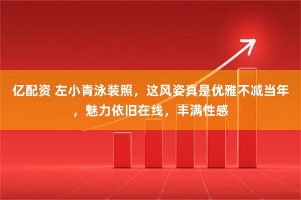 亿配资 左小青泳装照,这风姿真是优雅不减当年,魅力依旧在线,丰满性感