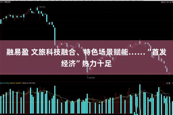 融易盈 文旅科技融合、特色场景赋能……“首发经济”热力十足