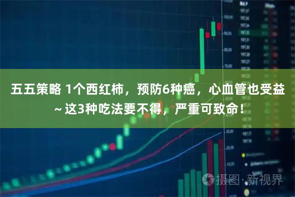 五五策略 1个西红柿，预防6种癌，心血管也受益～这3种吃法要不得，严重可致命！