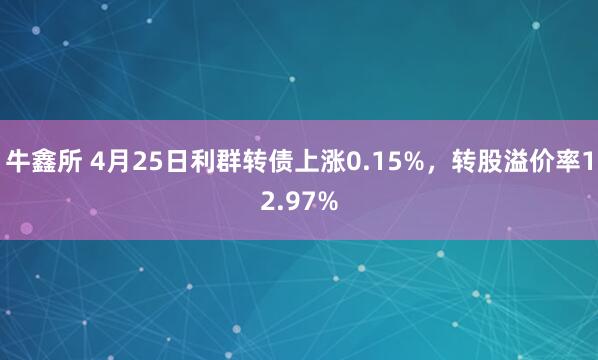 牛鑫所 4月25日利群转债上涨0.15%，转股溢价率12.97%