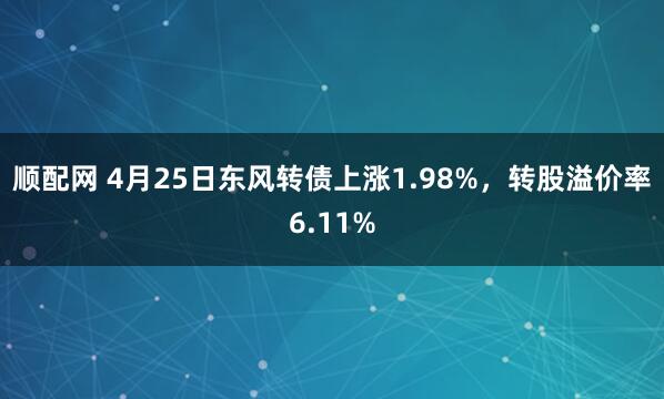 顺配网 4月25日东风转债上涨1.98%，转股溢价率6.11%