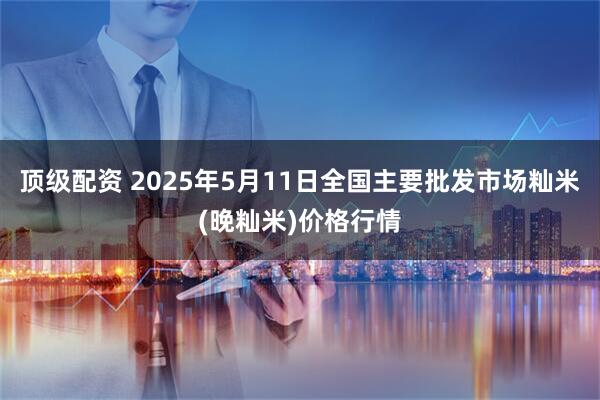 顶级配资 2025年5月11日全国主要批发市场籼米(晚籼米)价格行情