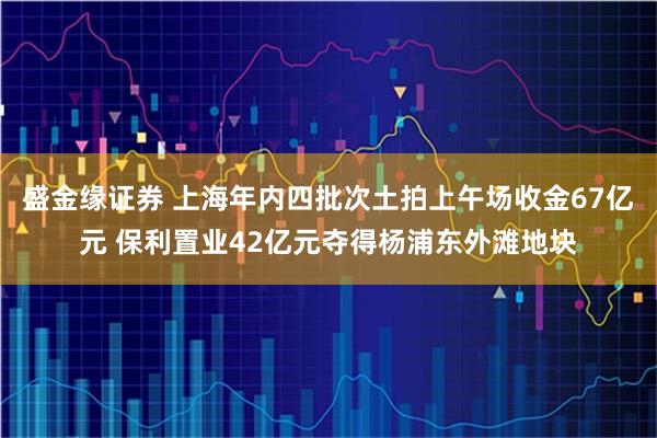 盛金缘证券 上海年内四批次土拍上午场收金67亿元 保利置业42亿元夺得杨浦东外滩地块