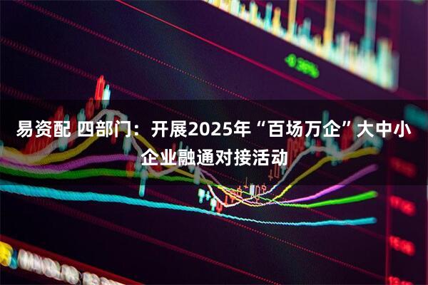 易资配 四部门：开展2025年“百场万企”大中小企业融通对接活动