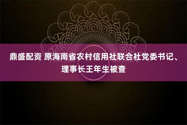 鼎盛配资 原海南省农村信用社联合社党委书记、理事长王年生被查