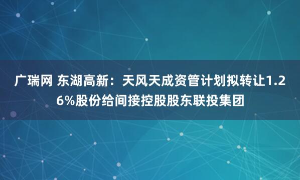 广瑞网 东湖高新：天风天成资管计划拟转让1.26%股份给间接控股股东联投集团