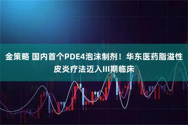 金策略 国内首个PDE4泡沫制剂！华东医药脂溢性皮炎疗法迈入III期临床