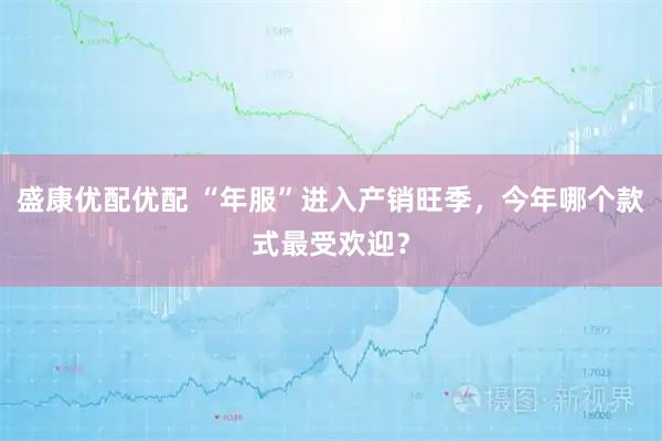 盛康优配优配 “年服”进入产销旺季，今年哪个款式最受欢迎？
