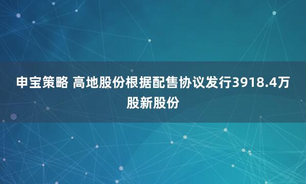 申宝策略 高地股份根据配售协议发行3918.4万股新股份