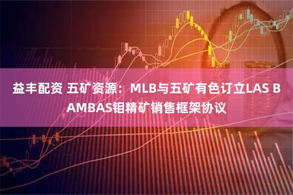 益丰配资 五矿资源：MLB与五矿有色订立LAS BAMBAS钼精矿销售框架协议
