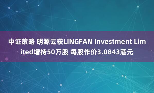 中证策略 明源云获LINGFAN Investment Limited增持50万股 每股作价3.0843港元