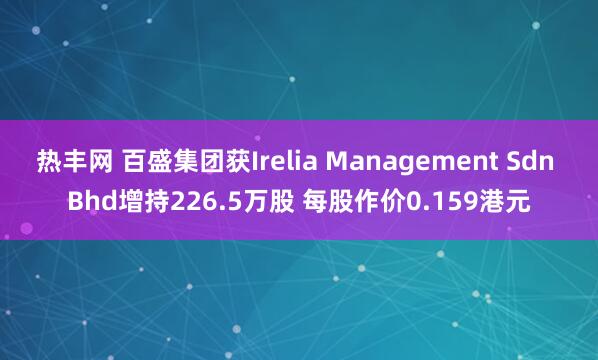 热丰网 百盛集团获Irelia Management Sdn Bhd增持226.5万股 每股作价0.159港元