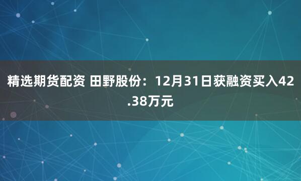 精选期货配资 田野股份：12月31日获融资买入42.38万元