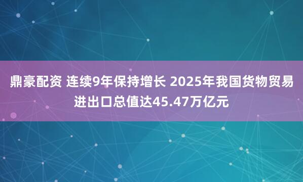 鼎豪配资 连续9年保持增长 2025年我国货物贸易进出口总值达45.47万亿元