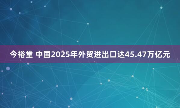 今裕堂 中国2025年外贸进出口达45.47万亿元