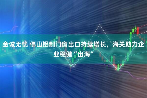 金诚无忧 佛山铝制门窗出口持续增长，海关助力企业稳健“出海”