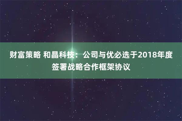 财富策略 和晶科技：公司与优必选于2018年度签署战略合作框架协议