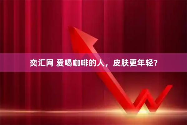 奕汇网 爱喝咖啡的人，皮肤更年轻？