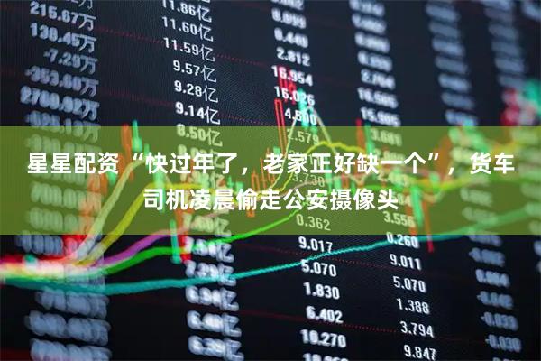 星星配资 “快过年了，老家正好缺一个”，货车司机凌晨偷走公安摄像头