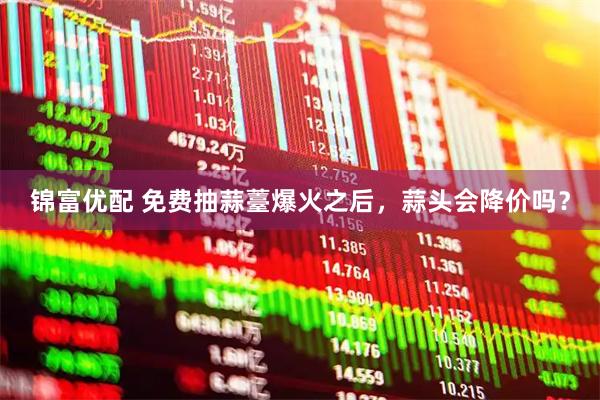 锦富优配 免费抽蒜薹爆火之后，蒜头会降价吗？