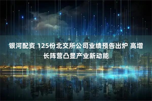 银河配资 125份北交所公司业绩预告出炉 高增长阵营凸显产业新动能