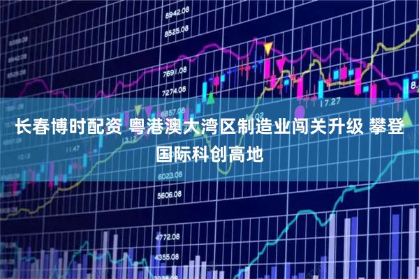 长春博时配资 粤港澳大湾区制造业闯关升级 攀登国际科创高地
