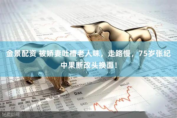 金景配资 被娇妻吐槽老人味，走路慢，75岁张纪中果断改头换面！