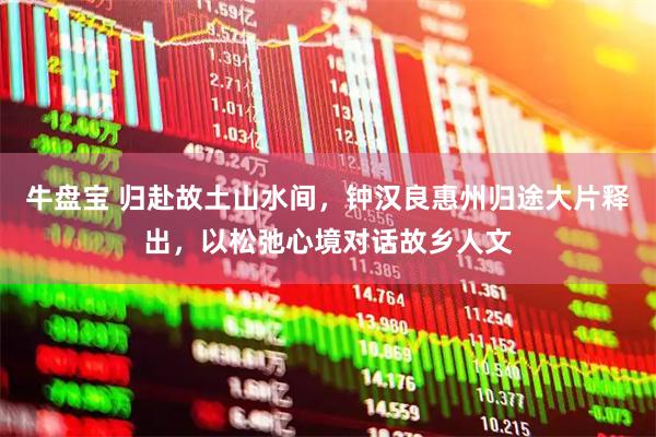 牛盘宝 归赴故土山水间,钟汉良惠州归途大片释出,以松弛心境对话故乡人文