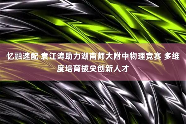 忆融速配 袁江涛助力湖南师大附中物理竞赛 多维度培育拔尖创新人才