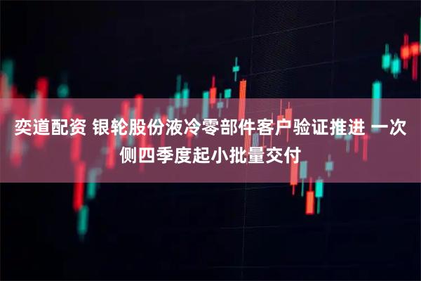 奕道配资 银轮股份液冷零部件客户验证推进 一次侧四季度起小批量交付