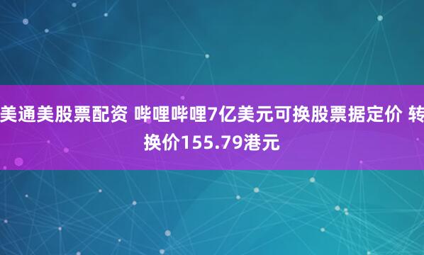 美通美股票配资 哔哩哔哩7亿美元可换股票据定价 转换价155.79港元